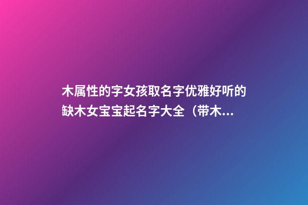 木属性的字女孩取名字优雅好听的缺木女宝宝起名字大全（带木字的女孩名字大全 五行缺木怎么起名）